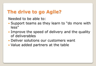 The drive to go Agile?
Needed to be able to:
 Support teams as they learn to “do more with
less”
 Improve the speed of delivery and the quality
of deliverables
 Deliver solutions our customers want
 Value added partners at the table
 