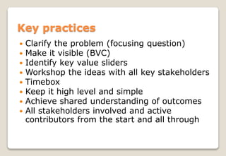  Clarify the problem (focusing question)
 Make it visible (BVC)
 Identify key value sliders
 Workshop the ideas with all key stakeholders
 Timebox
 Keep it high level and simple
 Achieve shared understanding of outcomes
 All stakeholders involved and active
contributors from the start and all through
Key practices
 