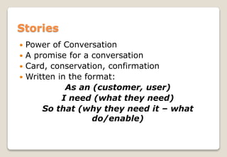  Power of Conversation
 A promise for a conversation
 Card, conservation, confirmation
 Written in the format:
As an (customer, user)
I need (what they need)
So that (why they need it – what
do/enable)
Stories
 