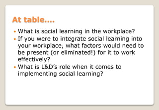  What is social learning in the workplace?
 If you were to integrate social learning into
your workplace, what factors would need to
be present (or eliminated!) for it to work
effectively?
 What is L&D’s role when it comes to
implementing social learning?
At table….
 