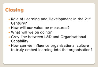 Closing
 Role of Learning and Development in the 21st
Century?
 How will our value be measured?
 What will we be doing?
 Grey line between L&D and Organisational
Capability
 How can we influence organisational culture
to truly embed learning into the organisation?
 