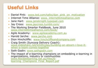  Daniel Pink: www.ted.com/talks/dan_pink_on_motivation
 Internet Time Alliance: www. internettimealliance.com
 Jane Hart: www.janeknight.typepad.com
 Jay Cross: www.jaycross.tumblr.com/
 The Working Smarter Fieldbook, June 2010
www.internettimealliance.com/book/
 Agile Academy: www.agileacademy.com.au
 Harold Jarche: www.jarche.com
 Dion Hinchcliffe: www.hinchcliffeandcompany.com
 Craig Smith (Suncorp Delivery Coach):
www.slideshare.net/smithcdau/building-an-ateam-i-love-it-
when-a-team-comes-together
 Seth Godin: www.sethgodin.com
 The impact of e-learning champions on embedding e-learning in
organisations, industry or communities
www.flexiblelearning.net.au/files/E-
learning_Champions_Final_Report.pdf
Useful Links
 