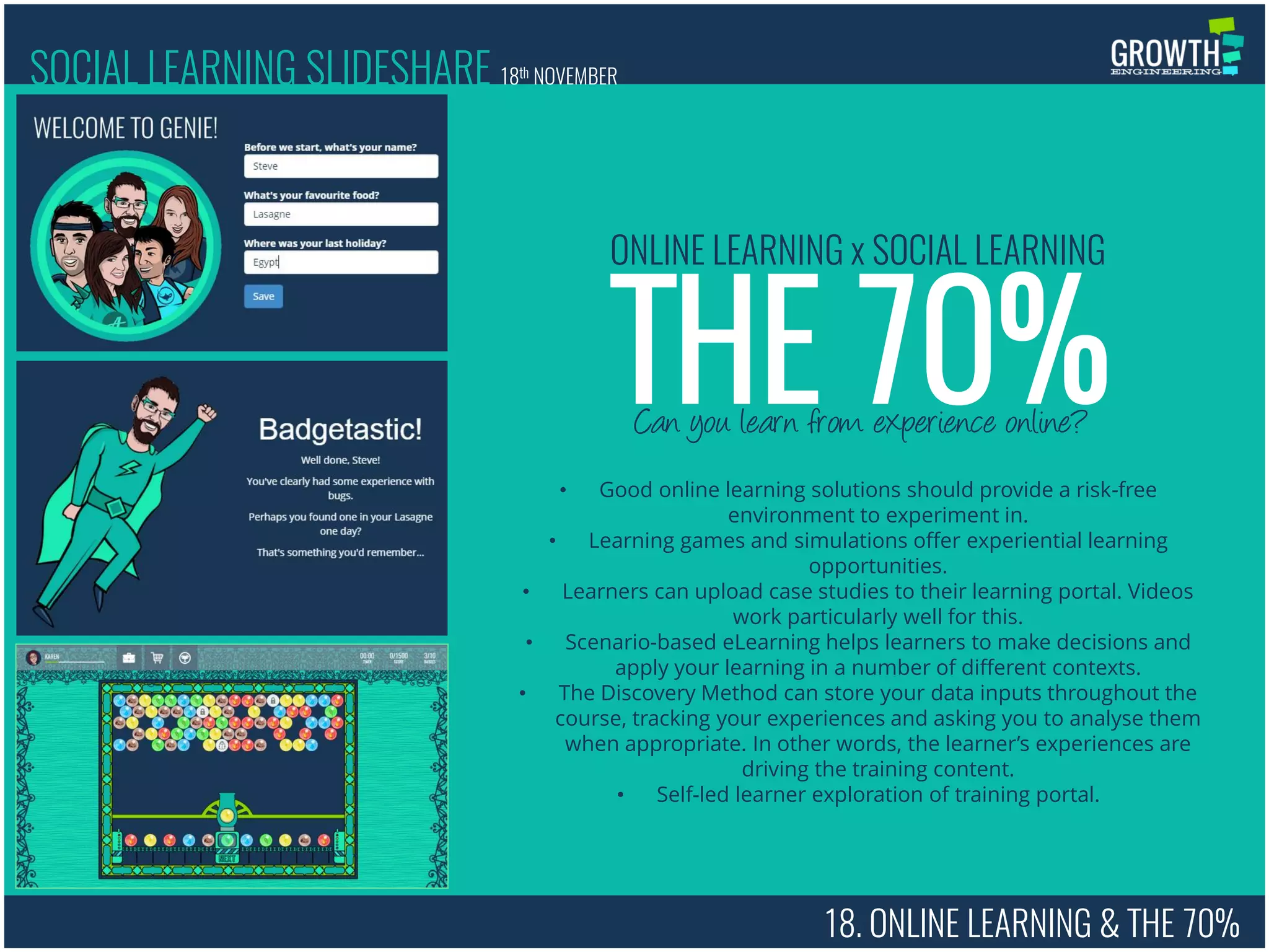 18. ONLINE LEARNING & THE 70%
Can you learn from experience online?
THE 70%
ONLINE LEARNING x SOCIAL LEARNING
• Good online learning solutions should provide a risk-free
environment to experiment in.
• Learning games and simulations offer experiential learning
opportunities.
• Learners can upload case studies to their learning portal. Videos
work particularly well for this.
• Scenario-based eLearning helps learners to make decisions and
apply your learning in a number of different contexts.
• The Discovery Method can store your data inputs throughout the
course, tracking your experiences and asking you to analyse them
when appropriate. In other words, the learner’s experiences are
driving the training content.
• Self-led learner exploration of training portal.
SOCIAL LEARNING SLIDESHARE 18th NOVEMBER
 