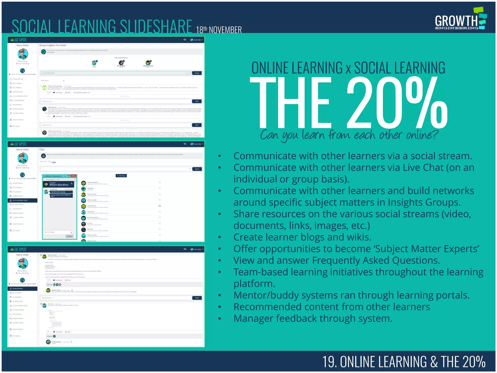 19. ONLINE LEARNING & THE 20%
Can you learn from each other online?
THE 20%
ONLINE LEARNING x SOCIAL LEARNING
• Communicate with other learners via a social stream.
• Communicate with other learners via Live Chat (on an
individual or group basis).
• Communicate with other learners and build networks
around specific subject matters in Insights Groups.
• Share resources on the various social streams (video,
documents, links, images, etc.)
• Create learner blogs and wikis.
• Offer opportunities to become ‘Subject Matter Experts’
• View and answer Frequently Asked Questions.
• Team-based learning initiatives throughout the learning
platform.
• Mentor/buddy systems ran through learning portals.
• Recommended content from other learners
• Manager feedback through system.
SOCIAL LEARNING SLIDESHARE 18th NOVEMBER
 