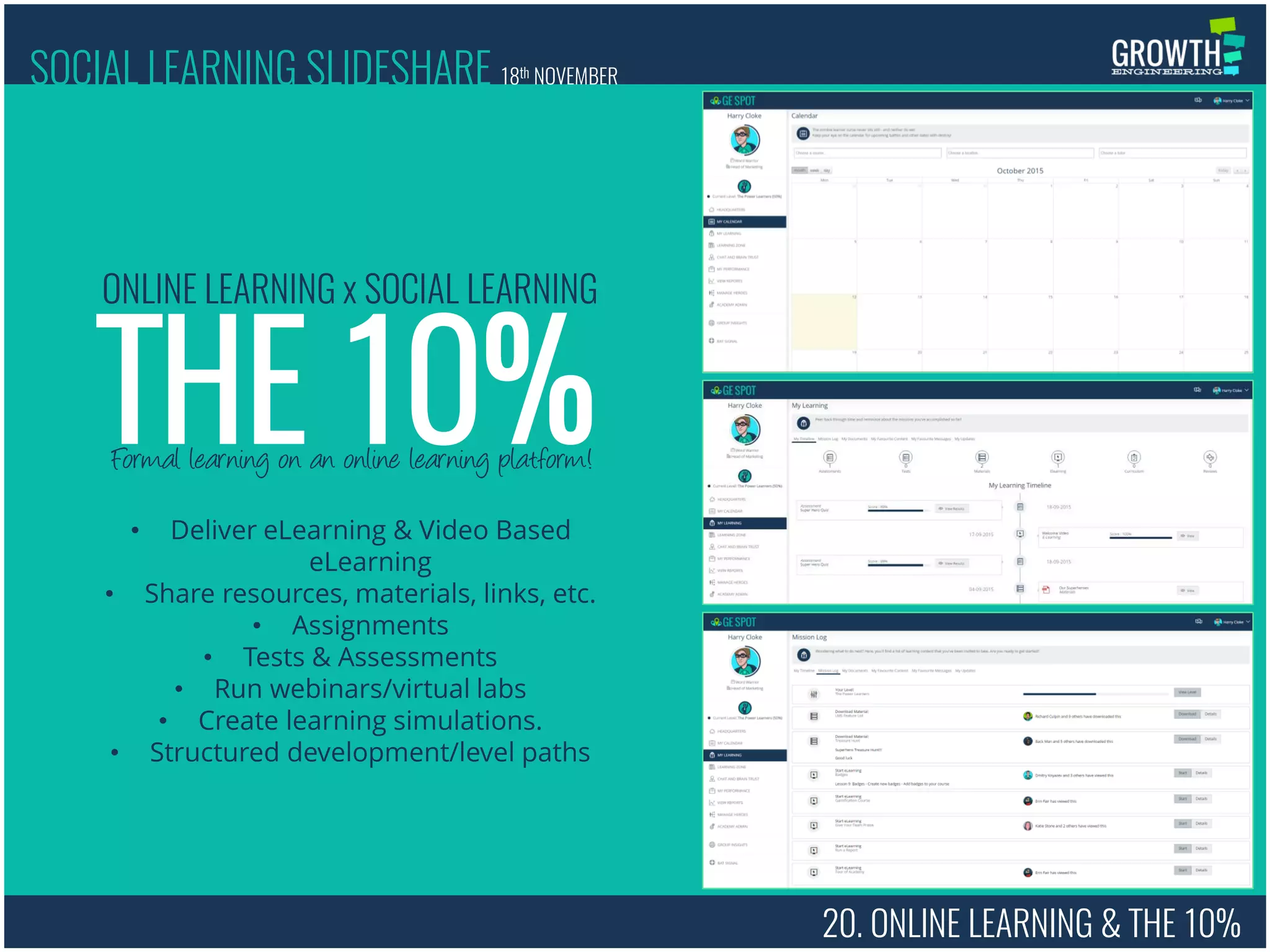 20. ONLINE LEARNING & THE 10%
Formal learning on an online learning platform!
THE 10%
ONLINE LEARNING x SOCIAL LEARNING
• Deliver eLearning & Video Based
eLearning
• Share resources, materials, links, etc.
• Assignments
• Tests & Assessments
• Run webinars/virtual labs
• Create learning simulations.
• Structured development/level paths
SOCIAL LEARNING SLIDESHARE 18th NOVEMBER
 