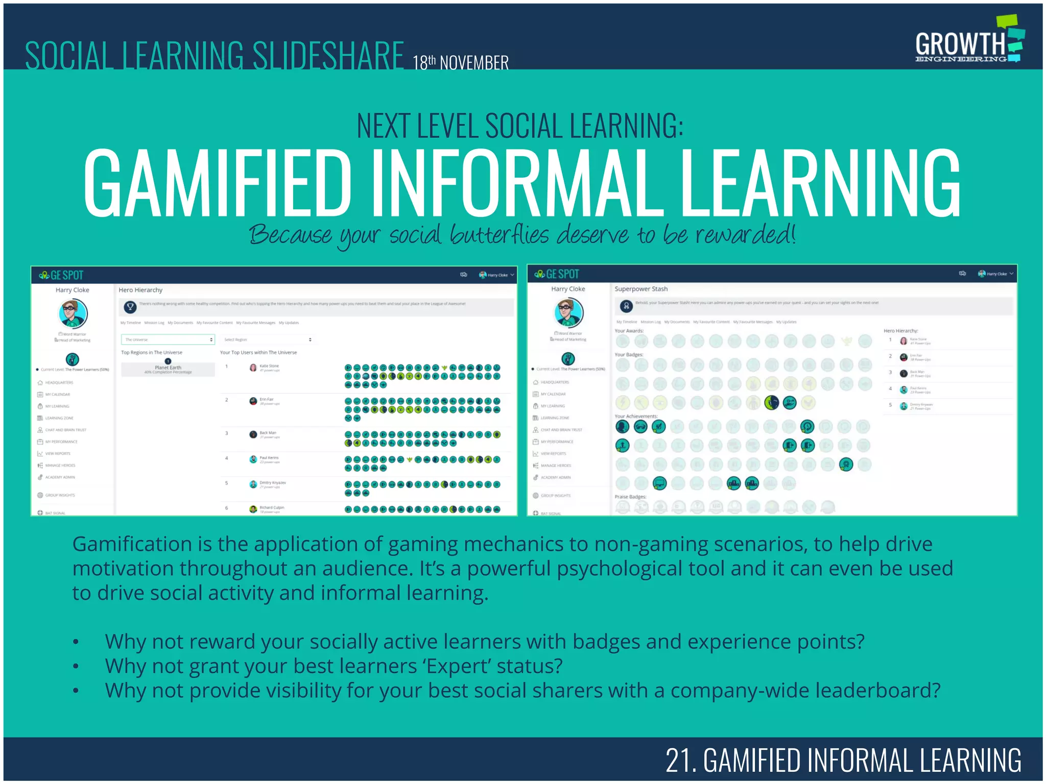 21. GAMIFIED INFORMAL LEARNING
Because your social butterflies deserve to be rewarded!
GAMIFIED INFORMAL LEARNING
NEXT LEVEL SOCIAL LEARNING:
SOCIAL LEARNING SLIDESHARE 18th NOVEMBER
Gamification is the application of gaming mechanics to non-gaming scenarios, to help drive
motivation throughout an audience. It’s a powerful psychological tool and it can even be used
to drive social activity and informal learning.
• Why not reward your socially active learners with badges and experience points?
• Why not grant your best learners ‘Expert’ status?
• Why not provide visibility for your best social sharers with a company-wide leaderboard?
 