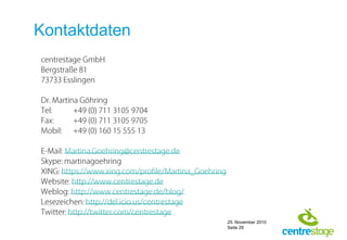 Kontaktdatencentrestage GmbHBergstraße 8173733 EsslingenDr. Martina GöhringTel:	+49 (0) 711 3105 9704Fax:	+49 (0) 711 3105 9705Mobil:	+49 (0) 160 15 555 13E-Mail: Martina.Goehring@centrestage.deSkype: martinagoehringXING: https://www.xing.com/profile/Martina_GoehringWebsite: http://www.centrestage.deWeblog: http://www.centrestage.de/blog/Lesezeichen: http://del.icio.us/centrestageTwitter: http://twitter.com/centrestage