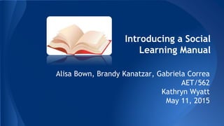Introducing a Social
Learning Manual
Alisa Bown, Brandy Kanatzar, Gabriela Correa
AET/562
Kathryn Wyatt
May 11, 2015
 