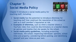 Chapter 5:
Social Media Policy
Chapter 5 introduces a social media policy for
teaching staff, including:
 Social media has the potential to introduce dilemmas for
teaching staff that could put the reputation of the school as
well as a staff member’s reputation at risk.
 Examples of dilemmas, such as when a teacher shows a
YouTube video that could be discriminatory or a teacher shares
an opinion and implies that she speaks for the school.
 Social media policy guidelines, including protecting
individuals, the school; respecting individuals’ opinions, school
time and property; considering before posting; and identifying
yourself and your views as your own.
 