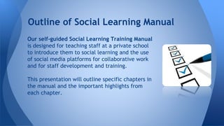 Our self-guided Social Learning Training Manual
is designed for teaching staff at a private school
to introduce them to social learning and the use
of social media platforms for collaborative work
and for staff development and training.
This presentation will outline specific chapters in
the manual and the important highlights from
each chapter.
Outline of Social Learning Manual
 
