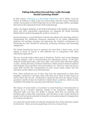 Taking Education beyond four walls through
                   Social Learning Model
In their article, “Schooling as a Knowledge Profession,” Jal D. Mehta, Louis M.
Gomez, & Anthony S. Bryk, point out various flaws with the current educational
system, the greatest of which being that we are still operating within a paradigm
that mirrors the antiquated trends of the industrial age.

Today, the biggest challenge in the field of Education is the Quality of education.
More and more educational organizations are adapting the Social Learning
Model which is indeed changing the world as we know it.

Social Learning is a powerful blend of Social networking and e-learning, which is
transforming the traditional classroom education to an online collaborative
platform for teaching, learning and improving the student’s performance by
shortening the time needed for mastering, increasing retention, and increasing
engagement.

The Social Learning has been in existence for more than a dozen years, yet its
impact in terms of masses is still relatively low in comparison with other
educational approaches.

The rise of social media outlets such as Facebook, Twitter, and various blogging
sites has played a role in revolutionizing the educational system. In the past,
students would attend class, take notes, take a test and be done with that subject
or class. During this time, teachers would have a finite amount of time to interact
with students, pose questions, fuel conversation, etc. However, there has been a
trend shift towards the incorporation of more social media outlets into the
education system, albeit on an informal basis.

Now, when students get out of class, they have the opportunity to share their
thoughts, experiences, and class notes with their peers, those in their classes as
well as those who are not. Furthermore, educators also have the chance to pose
questions outside of class for students to think about: questions, which are also
available to the public for responses and reflections (Source).


The beauty of social media as it pertains to social learning is that discussion is
opened up to a broader audience outside of the classroom. Students and
educators alike now have the ability to discuss what they are learning and
teaching with a much wider community, and with that, we get a wider amount of
people each having the potential to keep the conversation going by bringing their
own unique perspective.

It is clear that social media has already changed the face of the education system
for the better. There are more people than ever for us to learn from.
 