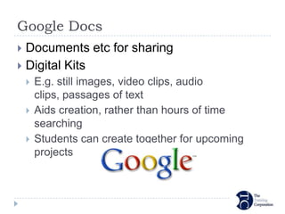 Google Docs
 Documents etc for sharing
 Digital Kits
       E.g. still images, video clips, audio
        clips, passages of text
       Aids creation, rather than hours of time
        searching
       Students can create together for upcoming
        projects
 
