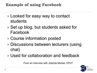 Example of using Facebook

 Looked for easy way to contact
  students
 Set up blog, but students asked for
  Facebook
 Course information posted
 Discussions between lecturers (using
  chat)
 Used for collaboration and feedback

        From an interview with Jolanda Morkel, CPUT
 