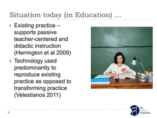 Situation today (in Education) …
   Existing practice –
    supports passive
    teacher-centered and
    didactic instruction
    (Herrington et al 2009)
   Technology used
    predominantly to
    reproduce existing
    practice as opposed to
    transforming practice
    (Velestianos 2011)
 