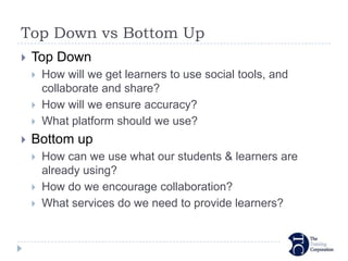 Top Down vs Bottom Up
   Top Down
       How will we get learners to use social tools, and
        collaborate and share?
       How will we ensure accuracy?
       What platform should we use?
   Bottom up
       How can we use what our students & learners are
        already using?
       How do we encourage collaboration?
       What services do we need to provide learners?
 
