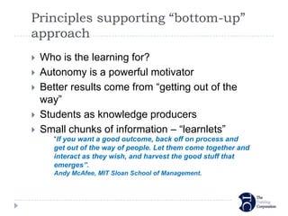 Principles supporting “bottom-up”
approach
   Who is the learning for?
   Autonomy is a powerful motivator
   Better results come from “getting out of the
    way”
   Students as knowledge producers
   Small chunks of information – “learnlets”
       “If you want a good outcome, back off on process and
       get out of the way of people. Let them come together and
       interact as they wish, and harvest the good stuff that
       emerges”.
       Andy McAfee, MIT Sloan School of Management.
 