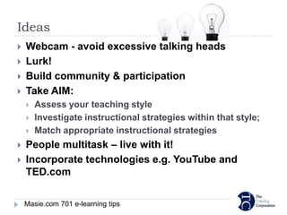 Ideas
   Webcam - avoid excessive talking heads
   Lurk!
   Build community & participation
   Take AIM:
       Assess your teaching style
       Investigate instructional strategies within that style;
       Match appropriate instructional strategies
   People multitask – live with it!
   Incorporate technologies e.g. YouTube and
    TED.com

    Masie.com 701 e-learning tips
 