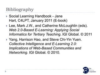 Bibliography
   Social Learning Handbook - Jane
    Hart, C4LPT, January 2011 (E-book)
   Lee, Mark J.W., and Catherine McLoughlin (eds).
    Web 2.0-Based E-Learning: Applying Social
    Informatics for Tertiary Teaching. IGI Global. © 2011
   Yang, Harrison Hao, and Steve Chi-Yin Yuen.
    Collective Intelligence and E-Learning 2.0:
    Implications of Web-Based Communities and
    Networking. IGI Global. © 2010.
 