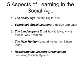 5 Aspects of Learning in the
Social Age
1. The Social Age, not the Digital one…
2. Scaffolded Social Learning: a design approach
3. The Landscape of Trust: how it ﬂows, why it
breaks, why it matters
4. The Near Horizon: around the corner & here
today
5. Rebuilding the Learning Organisation:
becoming Socially Dynamic
 