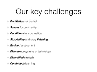 Our key challenges
• Facilitation not control
• Spaces for community
• Conditions for co-creation
• Storytelling and story listening
• Evolved assessment
• Diverse ecosystems of technology
• Diversiﬁed strength
• Continuous learning
 