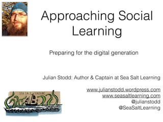 Approaching Social
Learning
Julian Stodd: Author & Captain at Sea Salt Learning
www.julianstodd.wordpress.com
www.seasaltlearning.com
@julianstodd
@SeaSaltLearning
Preparing for the digital generation
 