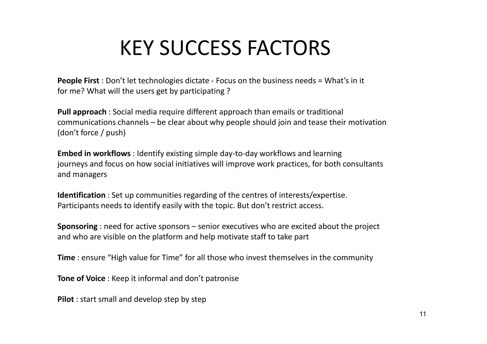 KEY SUCCESS FACTORS
People First : Don’t let technologies dictate - Focus on the business needs = What’s in it
for me? What will the users get by participating ?
Pull approach : Social media require different approach than emails or traditional
communications channels – be clear about why people should join and tease their motivation
(don’t force / push)
Embed in workflows : Identify existing simple day-to-day workflows and learning
journeys and focus on how social initiatives will improve work practices, for both consultants
and managers
Identification : Set up communities regarding of the centres of interests/expertise.
Participants needs to identify easily with the topic. But don’t restrict access.
Sponsoring : need for active sponsors – senior executives who are excited about the project
and who are visible on the platform and help motivate staff to take part
Time : ensure “High value for Time” for all those who invest themselves in the community
Tone of Voice : Keep it informal and don’t patronise
Pilot : start small and develop step by step
11

 