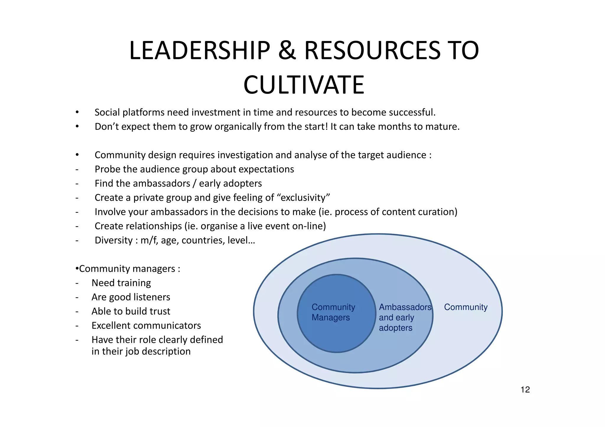 LEADERSHIP & RESOURCES TO
CULTIVATE
•
•

Social platforms need investment in time and resources to become successful.
Don’t expect them to grow organically from the start! It can take months to mature.

•
-

Community design requires investigation and analyse of the target audience :
Probe the audience group about expectations
Find the ambassadors / early adopters
Create a private group and give feeling of “exclusivity”
Involve your ambassadors in the decisions to make (ie. process of content curation)
Create relationships (ie. organise a live event on-line)
Diversity : m/f, age, countries, level…

•Community managers :
- Need training
- Are good listeners
- Able to build trust
- Excellent communicators
- Have their role clearly defined
in their job description

Community
Managers

Ambassadors
and early
adopters

Community

12

 