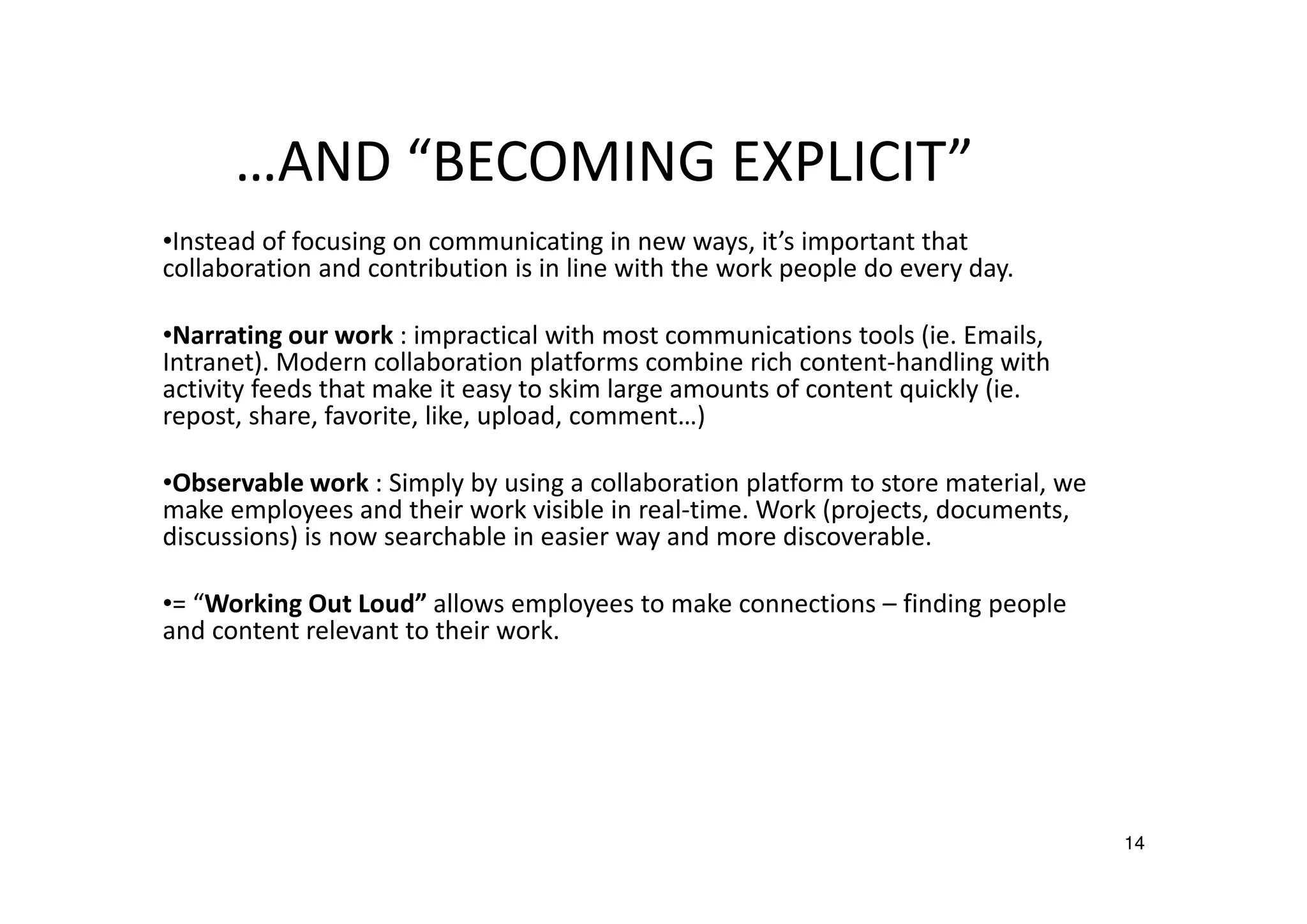 …AND “BECOMING EXPLICIT”
•Instead of focusing on communicating in new ways, it’s important that
collaboration and contribution is in line with the work people do every day.
•Narrating our work : impractical with most communications tools (ie. Emails,
Intranet). Modern collaboration platforms combine rich content-handling with
activity feeds that make it easy to skim large amounts of content quickly (ie.
repost, share, favorite, like, upload, comment…)
•Observable work : Simply by using a collaboration platform to store material, we
make employees and their work visible in real-time. Work (projects, documents,
discussions) is now searchable in easier way and more discoverable.
•= “Working Out Loud” allows employees to make connections – finding people
and content relevant to their work.

14

 