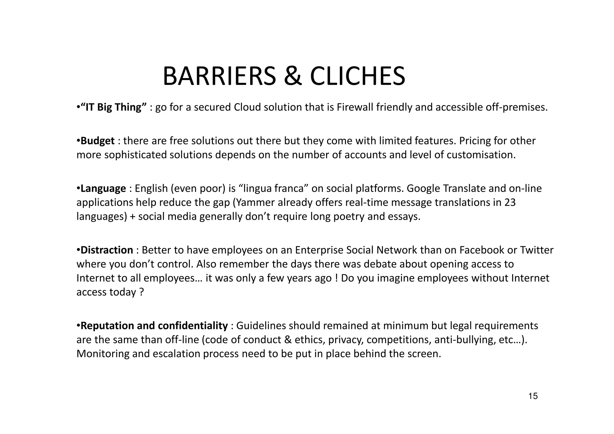 BARRIERS & CLICHES
•“IT Big Thing” : go for a secured Cloud solution that is Firewall friendly and accessible off-premises.
•Budget : there are free solutions out there but they come with limited features. Pricing for other
more sophisticated solutions depends on the number of accounts and level of customisation.
•Language : English (even poor) is “lingua franca” on social platforms. Google Translate and on-line
applications help reduce the gap (Yammer already offers real-time message translations in 23
languages) + social media generally don’t require long poetry and essays.
•Distraction : Better to have employees on an Enterprise Social Network than on Facebook or Twitter
where you don’t control. Also remember the days there was debate about opening access to
Internet to all employees… it was only a few years ago ! Do you imagine employees without Internet
access today ?
•Reputation and confidentiality : Guidelines should remained at minimum but legal requirements
are the same than off-line (code of conduct & ethics, privacy, competitions, anti-bullying, etc…).
Monitoring and escalation process need to be put in place behind the screen.

15

 