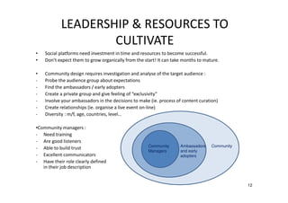 LEADERSHIP & RESOURCES TO
CULTIVATE
•
•

Social platforms need investment in time and resources to become successful.
Don’t expect them to grow organically from the start! It can take months to mature.

•
-

Community design requires investigation and analyse of the target audience :
Probe the audience group about expectations
Find the ambassadors / early adopters
Create a private group and give feeling of “exclusivity”
Involve your ambassadors in the decisions to make (ie. process of content curation)
Create relationships (ie. organise a live event on-line)
Diversity : m/f, age, countries, level…

•Community managers :
- Need training
- Are good listeners
- Able to build trust
- Excellent communicators
- Have their role clearly defined
in their job description

Community
Managers

Ambassadors
and early
adopters

Community

12

 