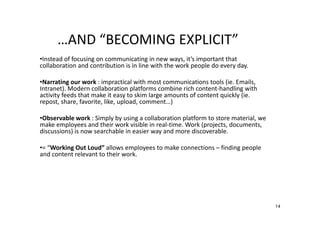 …AND “BECOMING EXPLICIT”
•Instead of focusing on communicating in new ways, it’s important that
collaboration and contribution is in line with the work people do every day.
•Narrating our work : impractical with most communications tools (ie. Emails,
Intranet). Modern collaboration platforms combine rich content-handling with
activity feeds that make it easy to skim large amounts of content quickly (ie.
repost, share, favorite, like, upload, comment…)
•Observable work : Simply by using a collaboration platform to store material, we
make employees and their work visible in real-time. Work (projects, documents,
discussions) is now searchable in easier way and more discoverable.
•= “Working Out Loud” allows employees to make connections – finding people
and content relevant to their work.

14

 