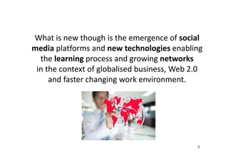 What is new though is the emergence of social
media platforms and new technologies enabling
the learning process and growing networks
in the context of globalised business, Web 2.0
and faster changing work environment.

5

 