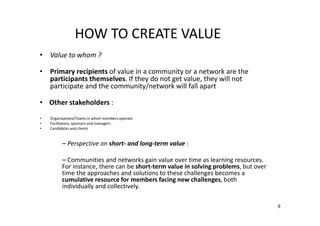 HOW TO CREATE VALUE
• Value to whom ?
• Primary recipients of value in a community or a network are the
participants themselves. If they do not get value, they will not
participate and the community/network will fall apart
• Other stakeholders :
•
•
•

Organisations/Teams in which members operate
Facilitators, sponsors and managers
Candidates and clients

– Perspective on short- and long-term value :
– Communities and networks gain value over time as learning resources.
For instance, there can be short-term value in solving problems, but over
time the approaches and solutions to these challenges becomes a
cumulative resource for members facing new challenges, both
individually and collectively.
9

 