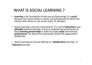 WHAT IS SOCIAL LEARNING ?
• Learning is the foundation of who we are (becoming). It is social
because our human nature is social, not just because (or when) we
interact with others or use certain tools. (E. Wenger)
• Social Learning is not just a technical fix; it’s a set of behaviours and
attitudes towards learning. It aims at empowering practitioners to
form learning partnerships in order to create value and enhance
performance, for themselves (personal) and for the organisation
(collective).
• Social Learning can also be defined as “collaborative learning” or
“informal learning”

1

 