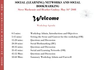 D
M
U
E
l
e
a
r
n
I
n
g
S
y
m
p
o
s
I
u
m
2
0
0
8

SOCIAL (LEARNING) NETWORKS AND SOCIAL
BOOKMARKING
Steve Mackenzie and Heather Conboy: May 16th 2008

Welcome
Workshop Agenda
0-5 mins:
5-15 mins:
15-20 mins:
20-30 mins:
30-35 mins:
35-45 mins:
45-55 Mins:
50-60 Mins:

Workshop Admin, Introductions and Objectives
Setting the Scene and Context for this workshop (SM)
Questions and Discussion
Social Bookmarking (HC)
Questions and Discussion
Social and Learning Networks (SM)
Questions and Discussion
Summary Workshop Admin and Farewell

 