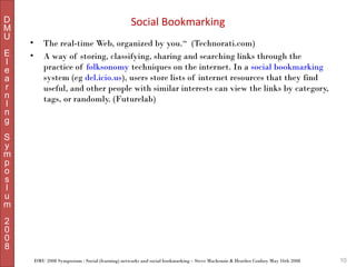 D
M
U
E
l
e
a
r
n
I
n
g

Social Bookmarking
•
•

The real-time Web, organized by you.“ (Technorati.com)
A way of storing, classifying, sharing and searching links through the
practice of folksonomy techniques on the internet. In a social bookmarking
system (eg del.icio.us), users store lists of internet resources that they find
useful, and other people with similar interests can view the links by category,
tags, or randomly. (Futurelab)

S
y
m
p
o
s
I
u
m
2
0
0
8
DMU 2008 Symposium : Social (learning) networks and social bookmarking – Steve Mackenzie & Heather Conboy May 16th 2008

10

 