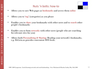 D
M
U
E
l
e
a
r
n
I
n
g
S
y
m
p
o
s
I
u
m

Nuts ‘n bolts: how-to
•

Allows you to save Web pages as bookmarks and access them online

•

Allows you to ‘tag’ (categorise) as you please

•

Enables you to share your bookmarks with other users and to search other
people’s bookmarks

•

Enables you to form networks with other users (people who are searching
for relevant sites for you)

•

Allows both Personalising & Sharing: Reading your network’s bookmarks,
e.g. Del.icio.us provides convenient RSS feeds.

2
0
0
8
DMU 2008 Symposium : Social (learning) networks and social bookmarking – Steve Mackenzie & Heather Conboy May 16th 2008

12

 