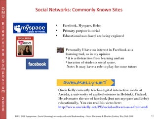 D
M
U
E
l
e
a
r
n
I
n
g
S
y
m
p
o
s
I
u
m
2
0
0
8

Social Networks: Commonly Known Sites
•
•
•

Facebook, Myspace, Bebo
Primary purpose is social
Educational uses have/ are being explored

Personally I have no interest in Facebook as a
learning tool, as in my opinion
• it is a distraction from learning and an
• invasion of students social space.
Note: It may have a role to play for some tutors

Owen Kelly currently teaches digital interactive media at
Arcada, a university of applied sciences in Helsinki, Finland.
He advocates the use of facebook (but not myspace and bebo)
educationally. You can read his views here:
http://www.owenkelly.net/393/social-software-as-a-front-end/
DMU 2008 Symposium : Social (learning) networks and social bookmarking – Steve Mackenzie & Heather Conboy May 16th 2008

15

 