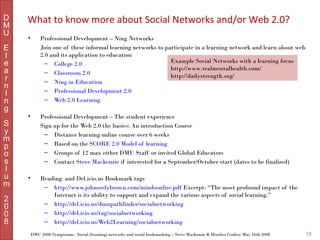 D
M
U

What to know more about Social Networks and/or Web 2.0?
•

Professional Development – Ning Networks
Join one of these informal learning networks to participate in a learning network and learn about web
2.0 and its application to education
Example Social Networks with a learning focus
– College 2.0
http://www.realmentalhealth.com/
– Classroom 2.0
http://dailystrength.org/
– Ning in Education
– Professional Development 2.0
– Web 2.0 Learning

•

Professional Development – The student experience
Sign up for the Web 2.0 the basics: An introduction Course
– Distance learning online course over 6 weeks
– Based on the SCORE 2.0 Model of learning
– Groups of 12 max either DMU Staff or invited Global Educators
– Contact Steve Mackenzie if interested for a September/October start (dates to be finalised)

•

Reading and Del.icio.us Bookmark tags
– http://www.johnseelybrown.com/mindsonfire.pdf Excerpt: “The most profound impact of the
Internet is its ability to support and expand the various aspects of social learning.”
– http://del.icio.us/dmupathfinder/socialnetworking
– http://del.icio.us/tag/socialnetworking
– http://del.icio.us/Web2Learning/socialnetworking

E
l
e
a
r
n
I
n
g
S
y
m
p
o
s
I
u
m
2
0
0
8

DMU 2008 Symposium : Social (learning) networks and social bookmarking – Steve Mackenzie & Heather Conboy May 16th 2008

18

 