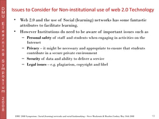 D
M
U
E
l
e
a
r
n
I
n
g
S
y
m
p
o
s
I
u
m

Issues to Consider for Non-institutional use of web 2.0 Technology
•
•

Web 2.0 and the use of Social (learning) networks has some fantastic
attributes to facilitate learning.
However Institutions do need to be aware of important issues such as
– Personal safety of staff and students when engaging in activities on the
Internet
– Privacy – it might be necessary and appropriate to ensure that students
contribute in a secure private environment
– Security of data and ability to deliver a service
– Legal issues – e.g. plagiarism, copyright and libel

2
0
0
8
DMU 2008 Symposium : Social (learning) networks and social bookmarking – Steve Mackenzie & Heather Conboy May 16th 2008

19

 