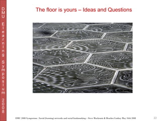 D
M
U

The floor is yours – Ideas and Questions

E
l
e
a
r
n
I
n
g
S
y
m
p
o
s
I
u
m
2
0
0
8
DMU 2008 Symposium : Social (learning) networks and social bookmarking – Steve Mackenzie & Heather Conboy May 16th 2008

22

 