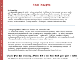 D
M
U
E
l
e
a
r
n
I
n
g
S
y
m
p
o
s
I
u
m
2
0
0
8

Final Thoughts
On Networking
“As this article states, the ability to form networks is vital for achieving personal and career goals.
When I suggest how important personal learning networks are, I often encounter the statement "I
don't have time". As this author states: "If you want to succeed you need to make the time". She
then goes on to suggest that we need to schedule time for forming networks so that it becomes
habitual. I wonder how many educators regularly set aside time to consider the quality and
diversity of their networks.” (George Siemens – elearnspace e-mail newsletter 11/05/2008)

Anticipate problems and don’t be afraid to seek constructive help.
No matter how carefully you plan, some things will invariably go wrong.  Don’t despair: numerous
educators have emphasized the value of risk-taking to professional growth.  The point is not to give
up (“Oh, I tried online group work and it didn’t work at all”).  Seek help from knowledgeable
colleagues and from faculty development centers where you will find books, articles, and professionals
who can offer indirect advice or who can observe your online classes.
 
Remember that the research on deep learning is unequivocal.  To reach your intended educational
outcomes, you must provide students with opportunities for  interactions and for active learning. 
These should occur in carefully structured, sequenced activities that are frequently assessed. The
technology is merely a tool to help implement these techniques.
Barbara Millis Managing—and Motivating!—Distance Learning Group Activities

Thank You for attending. Please fill in and hand back your post it notes
DMU 2008 Symposium : Social (learning) networks and social bookmarking – Steve Mackenzie & Heather Conboy May 16th 2008

23

 