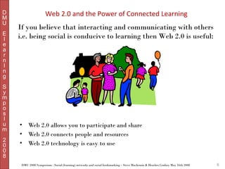 D
M
U
E
l
e
a
r
n
I
n
g
S
y
m
p
o
s
I
u
m
2
0
0
8

Web 2.0 and the Power of Connected Learning
If you believe that interacting and communicating with others
i.e. being social is conducive to learning then Web 2.0 is useful:

•
•
•

Web 2.0 allows you to participate and share
Web 2.0 connects people and resources
Web 2.0 technology is easy to use

DMU 2008 Symposium : Social (learning) networks and social bookmarking – Steve Mackenzie & Heather Conboy May 16th 2008

6

 