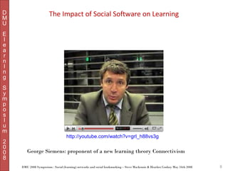 D
M
U

The Impact of Social Software on Learning

E
l
e
a
r
n
I
n
g
S
y
m
p
o
s
I
u
m
2
0
0
8

http://youtube.com/watch?v=grI_h88vs3g

George Siemens: proponent of a new learning theory Connectivism
DMU 2008 Symposium : Social (learning) networks and social bookmarking – Steve Mackenzie & Heather Conboy May 16th 2008

8

 