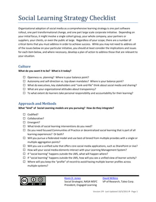 Social Learning Strategy Checklist<br />Organizational adoption of social media as a comprehensive learning strategy is one part software rollout, one part transformational change, and one part large scale corporate initiative.  Depending on your initial focus, it might involve a single cohort group, your whole company, your partners or suppliers, your clients, or even the public at large.  Regardless of your scope, there are a number of critical items that you must address in order to achieve success.  While you may not need to address all of the issues below on your particular initiative, you should at least consider the implications and issues for each item below, and where necessary, develop a plan of action to address those that are relevant to your situation.<br />Culture<br />What do you want it to be?  What is it today?  <br />,[object Object]