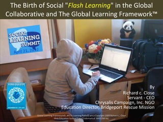 The Birth of Social "Flash Learning" in the Global
Collaborative and The Global Learning Framework™




                                                                              By
                                                                Richard c. Close
                                                                  Servant - CEO
                                                 Chrysalis Campaign, Inc. NGO
                                 Education Director, Bridgeport Rescue Mission
          Global Learning Framework©, Micro Learning Paths© are a Copyright 2009 Richard C. Close
                           Web Education System™ is a Trademark of BASCOM Inc.
 
