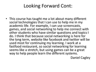 Looking Forward Cont:

• This course has taught me a lot about many different
  social technologies that I can use to help me in my
  academic life. For example, I can use screencasts,
  games, and social networking to help me connect with
  other students who have similar questions and topics I
  do. I think that because social networking is here for
  the long term, website like facebook and twitter will be
  used most for continuing my learning. I work at a
  fastfood restaurant, so social networking for learning
  seems like a stretch, but using games can be a great
  way to help people learn the different systems.
                                              Daniel Cagley
 