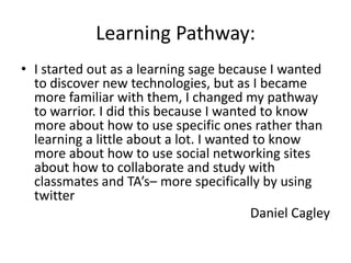 Learning Pathway:
• I started out as a learning sage because I wanted
  to discover new technologies, but as I became
  more familiar with them, I changed my pathway
  to warrior. I did this because I wanted to know
  more about how to use specific ones rather than
  learning a little about a lot. I wanted to know
  more about how to use social networking sites
  about how to collaborate and study with
  classmates and TA’s– more specifically by using
  twitter
                                         Daniel Cagley
 