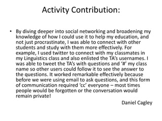 Activity Contribution:

• By diving deeper into social networking and broadening my
  knowledge of how I could use it to help my education, and
  not just procrastinate, I was able to connect with other
  students and study with them more effectively. For
  example, I used twitter to connect with my classmates in
  my Linguistics class and also enlisted the TA’s usernames. I
  was able to tweet the TA’s with questions and ‘#’ my class
  name so other users could follow it to see the answer to
  the questions. It worked remarkable effectively because
  before we were using email to ask questions, and this form
  of communication required ‘cc’ everyone – most times
  people would be forgotten or the conversation would
  remain private!
                                                   Daniel Cagley
 