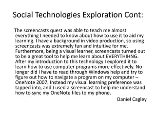 Social Technologies Exploration Cont:
The screencasts quest was able to teach me almost
everything I needed to know about how to use it to aid my
learning. I have a background in video production, so using
screencasts was extremely fun and intuitive for me.
Furthermore, being a visual learner, screencasts turned out
to be a great tool to help me learn about EVERYTHIHNG.
After my introduction to this technology I explored it to
learn how to use computer programs more effectively. No
longer did I have to read through Windows help and try to
figure out how to navigate a program on my computer –
OneNote 2007. Instead my visual learning preference was
tapped into, and I used a screencast to help me understand
how to sync my OneNote files to my phone.
                                               Daniel Cagley
 